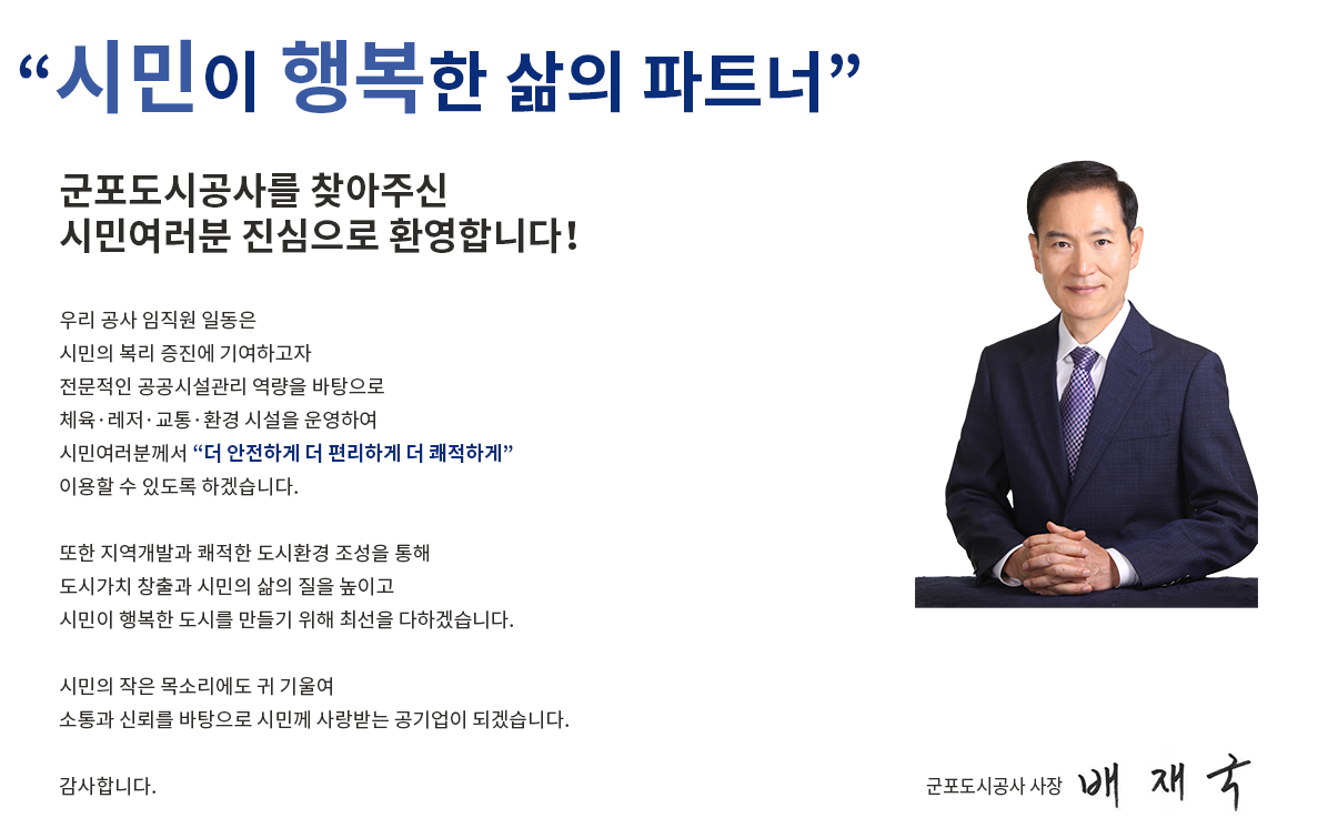  '시민이 행복한 삶의 파트너'
군포도시공사를 찾아주신
시민여러분 진심으로 환영합니다！
우리 공사 임직원 일동은 
시민의 복리 증진에 기여하고자
전문적인 공공시설관리 역량을 바탕으로
체육·레저·교통·환경 시설을 운영하여 
시민여러분께서 '더 안전하게 더 편리하게 더 쾌적하게'
이용할 수 있도록 하겠습니다.
또한 지역개발과 쾌적한 도시환경 조성을 통해
도시가치 창출과 시민의 삶의 질을 높이고
시민이 행복한 도시를 만들기 위해 최선을 다하겠습니다. 
시민의 작은 목소리에도 귀 기울여 
소통과 신뢰를 바탕으로 시민께 사랑받는 공기업이 되겠습니다. 
감사합니다. 
군포도시공사 사장 배재국
