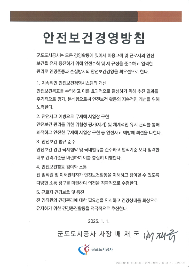 안전보건경영방침
군포도시공사는 모든 경영활동에 있어서 이용고객 및 근로자의 안전
보건을 유지 증진하기 위해 안전수칙 및 제 규정을 준수하고 엄격한
관리로 인명존중과 손실방지의 안전보건경영을 최우선으로 한다.
1. 지속적인 안전보건경영시스템의 개선
안전보건목표를 수립하고 이를 효과적으로 달성하기 위해 추진 결과를 주기적으로 평가, 분석함으로써 안전보건 활동의 지속적인 개선을 위해 노력한다.
2. 안전사고 예방으로 무재해 사업장 구현
안전보건 관리를 위한 위험성 평가(제거) 및 체계적인 유지 관리를 통해
쾌적하고 안전한 무재해 사업장 구현 등 안전사고 예방에 최선을 다한다.
3. 안전보건 법규 준수
안전보건 관련 국제협약 및 국내법규를 준수하고 법적기준 보다 엄격한
내부 관리기준을 마련하여 이를 충실히 이행한다.
4. 안전보건활동 참여와 소통
전 임직원 및 이해관계자가 안전보건활동을 이해하고 참여할 수 있도록
다양한 소통 창구를 마련하여 의견을 적극저으로 수렴한다.
2024. 1. 1. 군포도시공사 사장 배 재 국 
