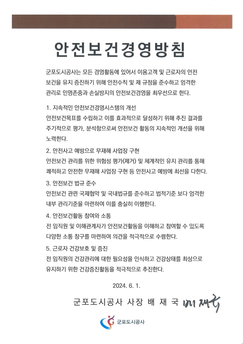 안전보건경영방침
군포도시공사는 모든 경영활동에 있어서 이용고객 및 근로자의 안전
보건을 유지 증진하기 위해 안전수칙 및 제 규정을 준수하고 엄격한
관리로 인명존중과 손실방지의 안전보건경영을 최우선으로 한다.
1. 지속적인 안전보건경영시스템의 개선
안전보건목표를 수립하고 이를 효과적으로 달성하기 위해 추진 결과를 주기적으로 평가, 분석함으로써 안전보건 활동의 지속적인 개선을 위해 노력한다.
2. 안전사고 예방으로 무재해 사업장 구현
안전보건 관리를 위한 위험성 평가(제거) 및 체계적인 유지 관리를 통해
쾌적하고 안전한 무재해 사업장 구현 등 안전사고 예방에 최선을 다한다.
3. 안전보건 법규 준수
안전보건 관련 국제협약 및 국내법규를 준수하고 법적기준 보다 엄격한
내부 관리기준을 마련하여 이를 충실히 이행한다.
4. 안전보건활동 참여와 소통
전 임직원 및 이해관계자가 안전보건활동을 이해하고 참여할 수 있도록
다양한 소통 창구를 마련하여 의견을 적극저으로 수렴한다.
2024. 1. 1. 군포도시공사 사장 배 재 국 

